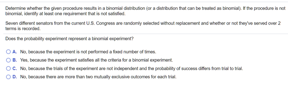 Determine whether the given procedure results in a binomial distribution (or a distribution that can be treated as binomial). If the procedure is not
binomial, identify at least one requirement that is not satisfied.
Seven different senators from the current U.S. Congress are randomly selected without replacement and whether or not they've served over 2
terms is recorded.
Does the probability experiment represent a binomial experiment?
O A. No, because the experiment is not performed a fixed number of times.
O B. Yes, because the experiment satisfies all the criteria for a binomial experiment.
OC. No, because the trials of the experiment are not independent and the probability of success differs from trial to trial.
O D. No, because there are more than two mutually exclusive outcomes for each trial.
