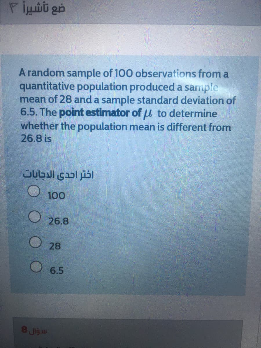 ضع تأشيرأ ۲
A random sample of 100 observations froma
quantitative population produceda sample
mean of 28 and a sample standard deviation of
6.5. The point estimator of u to determine
whether the population mean is different from
26.8 is
100
26.8
28
6.5
اسؤال 8
