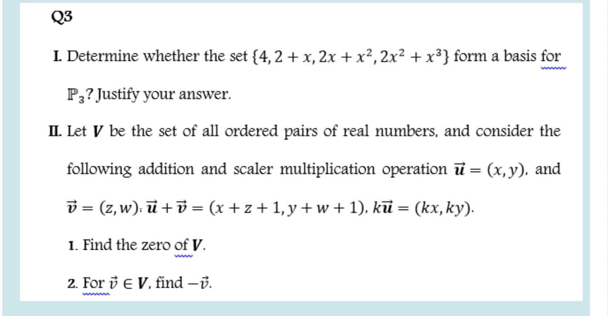 Q3
I. Determine whether the set {4,2 +x, 2x + x², 2x² + x³} form a basis for
www
P3? Justify your answer.
II. Let V be the set of all ordered pairs of real numbers, and consider the
following addition and scaler multiplication operation ū = (x,y), and
v = (z, w): ū +v = (x + z + 1, y + w + 1). kū = (kx, ky).
1. Find the zero of V.
www
2. For i E V, find -B.
