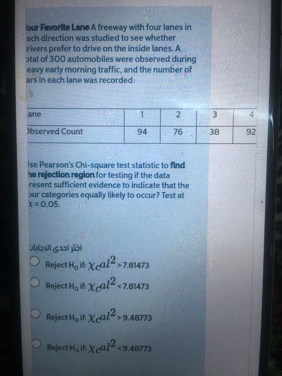 our Favorite Lane A freeway with four lanes in
ach direction was studied to see whether
rivers prefer to drive on the inside lanes. A
otal of 300 automobiles were observed during
eavy early morning traffic, and the number of
ars in each lane was recorded:
ane
4
Observed Count
94
76
38
92
Ise Pearson's Chi-square test statistic to find
he rejection region for testing if the data
resent sufficient evidence to indicate that the
bur categories equally likely to occur? Test at
X=0.05.
اختر احدى الدجابان
Reject Ho if: Xcal>7.81473
Reject Ho if: Xcal2.
<7.81473
Reject Ho if:
Xcal2,
>9.48773
Reject Ho if: Xcal <9.48773
