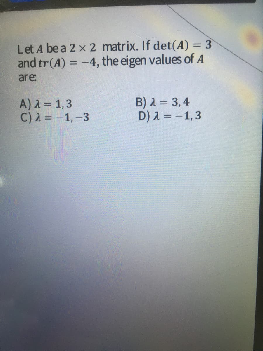 Let A be a 2 x 2 matrix. If det(A) = 3
and tr(A) = -4, the eigen values of A
%3D
are:
A) 2 = 1,3
C) λ- -1, -3
B) A = 3,4
D) 2 = -1,3

