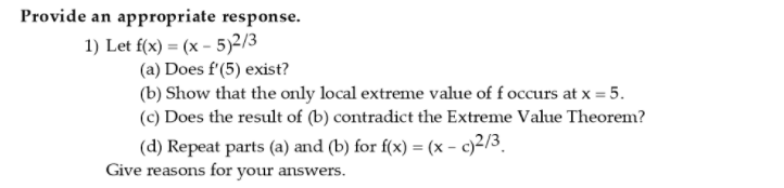 Provide an appropriate response.
1) Let f(x) = (x – 5)2/3
(a) Does f'(5) exist?
(b) Show that the only local extreme value of f occurs at x = 5.
(c) Does the result of (b) contradict the Extreme Value Theorem?
(d) Repeat parts (a) and (b) for f(x) = (x - c)2/3.
Give reasons for your answers.
