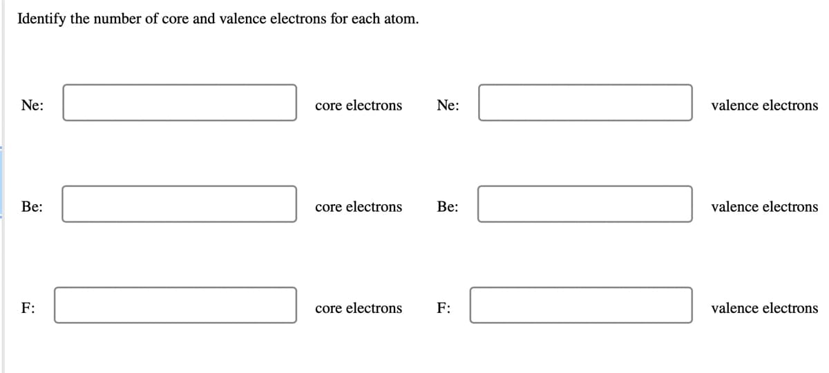 Identify the number of core and valence electrons for each atom.
Ne:
core electrons
Ne:
valence electrons
Be:
core electrons
Be:
valence electrons
F:
core electrons
F:
valence electrons
