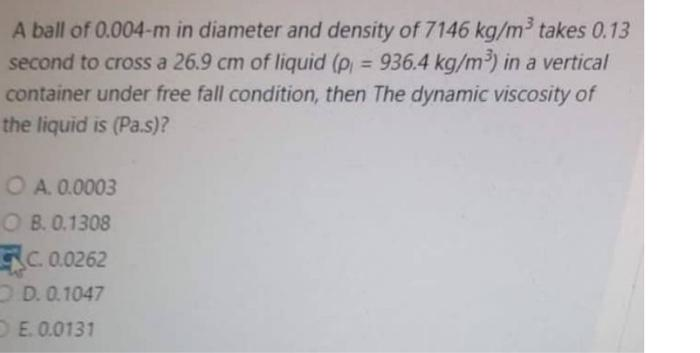 A ball of 0.004-m in diameter and density of 7146 kg/m³ takes 0.13
second to cross a 26.9 cm of liquid (p = 936.4 kg/m³) in a vertical
container under free fall condition, then The dynamic viscosity of
the liquid is (Pa.s)?
OA. 0.0003
OB. 0.1308
C. 0.0262
D. 0.1047
OE. 0.0131