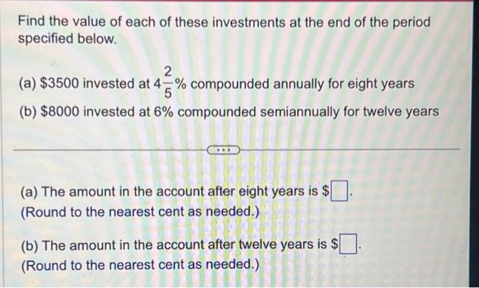 Find the value of each of these investments at the end of the period
specified below.
2
(a) $3500 invested at 4% compounded annually for eight years
5
(b) $8000 invested at 6% compounded semiannually for twelve years
(a) The amount in the account after eight years is $
(Round to the nearest cent as needed.).
(b) The amount in the account after twelve years is $
(Round to the nearest cent as needed.)