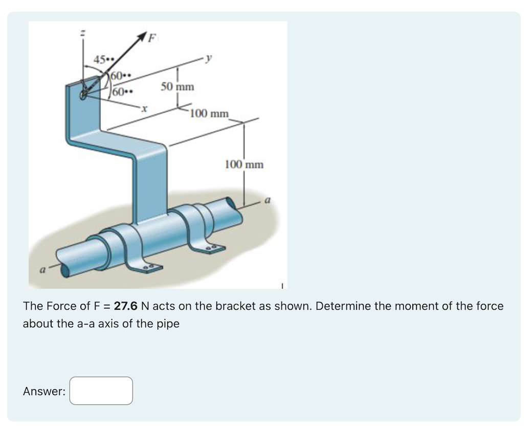 45.
Answer:
560.
60..
F
50 mm
-y
100 mm
100 mm
The Force of F = 27.6 N acts on the bracket as shown. Determine the moment of the force
about the a-a axis of the pipe