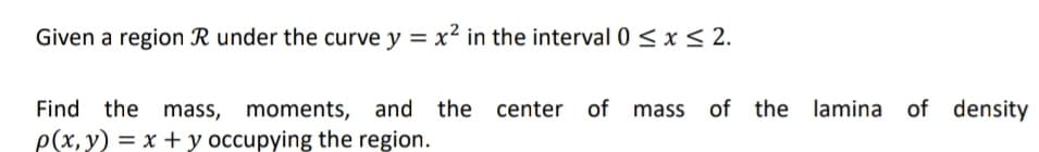 Given a region R under the curve y = x² in the interval 0 < x < 2.
of the lamina of density
Find the mass, moments, and the center of mass
p(x, y) = x + y occupying the region.
