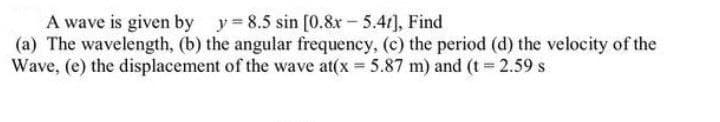 A wave is given by y 8.5 sin [0.8x- 5.41), Find
(a) The wavelength, (b) the angular frequency, (c) the period (d) the velocity of the
Wave, (e) the displacement of the wave at(x = 5.87 m) and (t = 2.59 s
