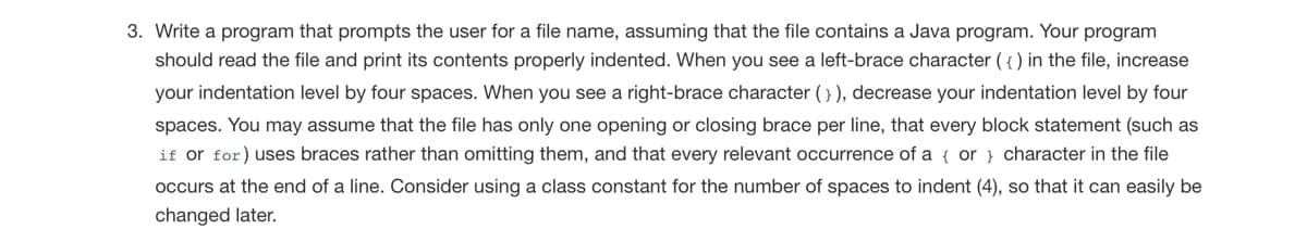 3. Write a program that prompts the user for a file name, assuming that the file contains a Java program. Your program
should read the file and print its contents properly indented. When you see a left-brace character ( { ) in the file, increase
your indentation level by four spaces. When you see a right-brace character (} ), decrease your indentation level by four
spaces. You may assume that the file has only one opening or closing brace per line, that every block statement (such as
if or for) uses braces rather than omitting them, and that every relevant occurrence of a { or } character in the file
occurs at the end of a line. Consider using a class constant for the number of spaces to indent (4), so that it can easily be
changed later.
