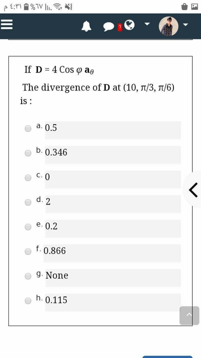 If D = 4 Cos o aə
The divergence of D at (10, 1/3, T/6)
i :
а. 0.5
b. 0.346
C. 0
d. 2
е. 0.2
f. 0.866
g. None
h. 0.115
II
