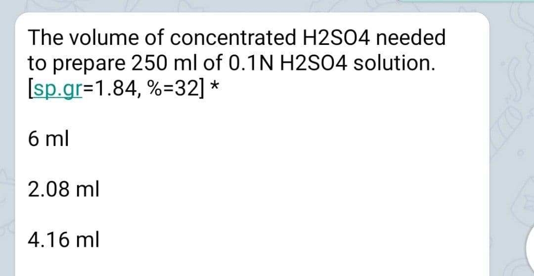 The volume of concentrated H2SO4 needed
to prepare 250 ml of 0.1N H2S04 solution.
[sp.gr=1.84, %=32] *
6 ml
2.08 ml
4.16 ml
