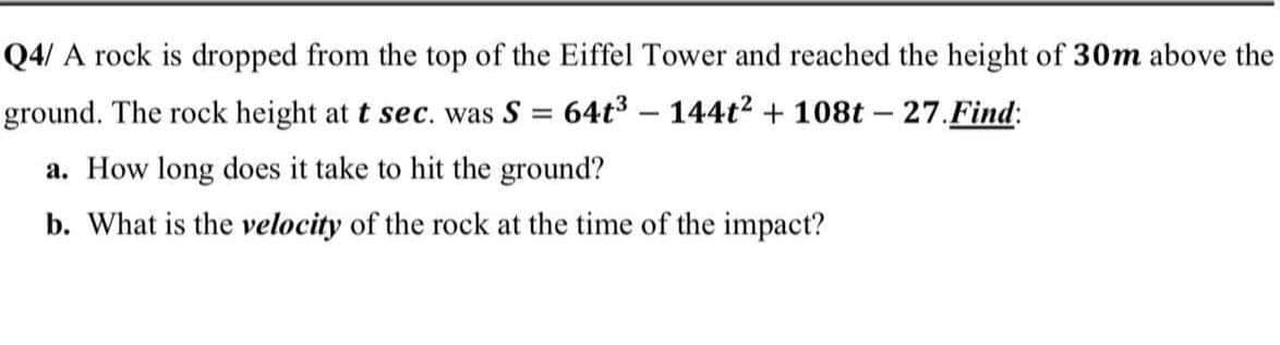 Q4/ A rock is dropped from the top of the Eiffel Tower and reached the height of 30m above the
ground. The rock height at t sec. was S = 64t3 - 144t2 + 108t - 27.Find:
a. How long does it take to hit the ground?
b. What is the velocity of the rock at the time of the impact?
