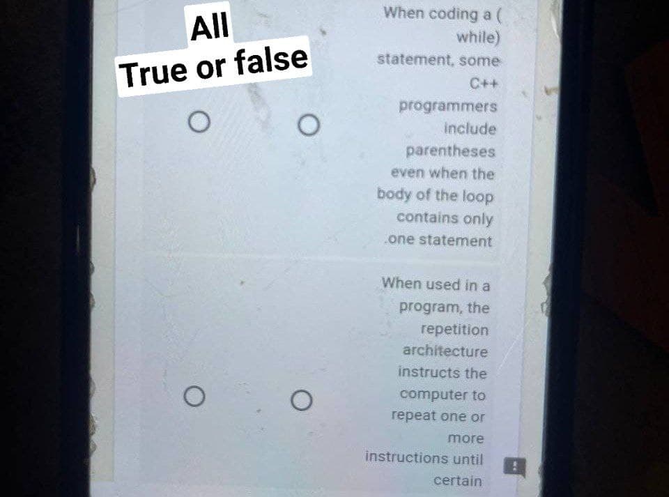 All
True or false
O
O
O
O
When coding a (
while)
statement, some
C++
programmers
include
parentheses
even when the
body of the loop
contains only
one statement
When used in a
program, the
repetition
architecture
instructs the
computer to
repeat one or
more
instructions until
certain
0