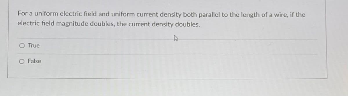 For a uniform electric field and uniform current density both parallel to the length of a wire, if the
electric field magnitude doubles, the current density doubles.
D
O True
O False