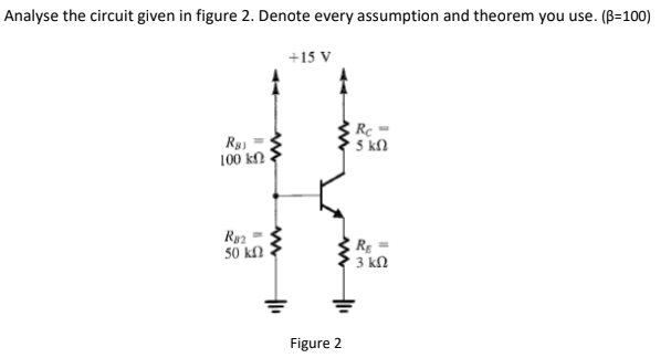 Analyse the circuit given in figure 2. Denote every assumption and theorem you use. (B=100)
+15 V
Rc =
5 kl
100 kN
Ry2
50 kf2
: R =
3 kN
Figure 2

