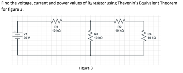 Find the voltage, current and power values of R3 resistor using Thevenin's Equivalent Theorem
for figure 3.
R1
10 ka
R2
10 ka
V1
20 V
R3
10 ka
R4
10 kQ
Figure 3
