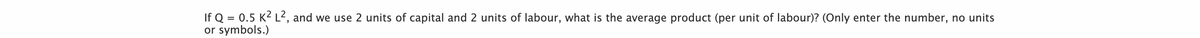 If Q = 0.5 K² L², and we use 2 units of capital and 2 units of labour, what is the average product (per unit of labour)? (Only enter the number, no units
or symbols.)