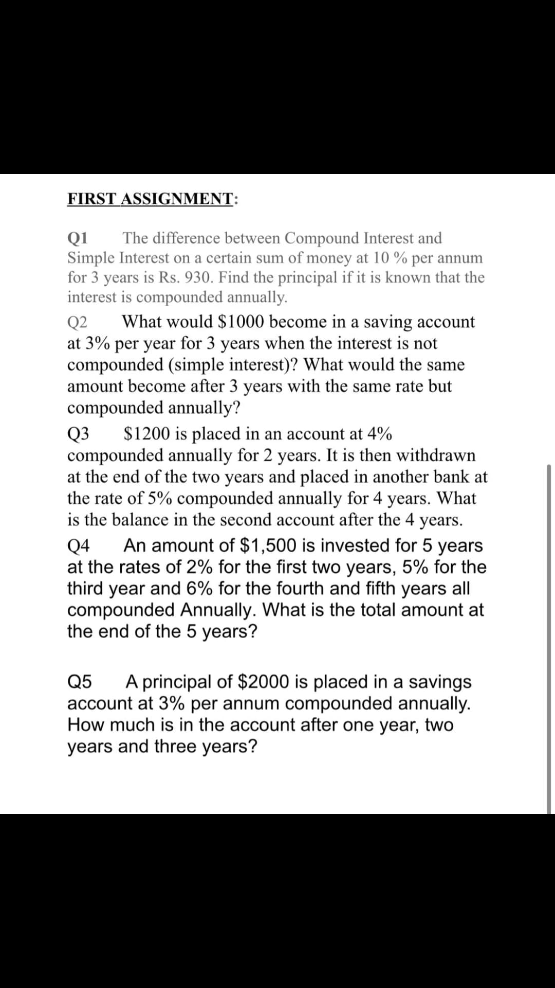 FIRST ASSIGNMENT:
The difference between Compound Interest and
Q1
Simple Interest on a certain sum of money at 10 % per annum
for 3 years is Rs. 930. Find the principal if it is known that the
interest is compounded annually.
What would $1000 become in a saving account
Q2
at 3% per year for 3 years when the interest is not
compounded (simple interest)? What would the same
amount become after 3 years with the same rate but
compounded annually?
$1200 is placed in an account at 4%
Q3
compounded annually for 2 years. It is then withdrawn
at the end of the two years and placed in another bank at
the rate of 5% compounded annually for 4 years. What
is the balance in the second account after the 4 years.
An amount of $1,500 is invested for 5 years
Q4
at the rates of 2% for the first two years, 5% for the
third year and 6% for the fourth and fifth years all
compounded Annually. What is the total amount at
the end of the 5 years?
A principal of $2000 is placed in a savings
Q5
account at 3% per annum compounded annually.
How much is in the account after one year, two
years and three years?
