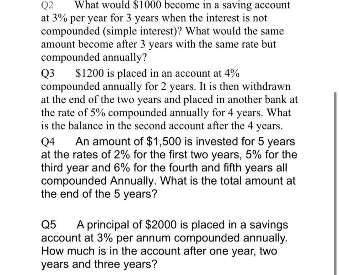 Q2
What would $1000 become in a saving account
at 3% per year for 3 years when the interest is not
compounded (simple interest)? What would the same
amount become after 3 years with the same rate but
compounded annually?
Q3
compounded annually for 2 years. It is then withdrawn
at the end of the two years and placed in another bank at
the rate of 5% compounded annually for 4 years. What
is the balance in the second account after the 4 years.
$1200 is placed in an account at 4%
An amount of $1,500 is invested for 5 years
Q4
at the rates of 2% for the first two years, 5% for the
third year and 6% for the fourth and fifth years all
compounded Annually. What is the total amount at
the end of the 5 years?
Q5
A principal of $2000 is placed in a savings
account at 3% per annum compounded annually.
How much is in the account after one year, two
years and three years?
