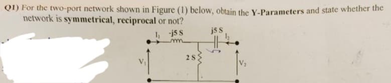 Q1) For the two-port network shown in Figure (1) below, obtain the Y-Parameters and state whether the
network is symmetrical, reciprocal or not?
1₁ -j5 S
j5 S
28
V₂