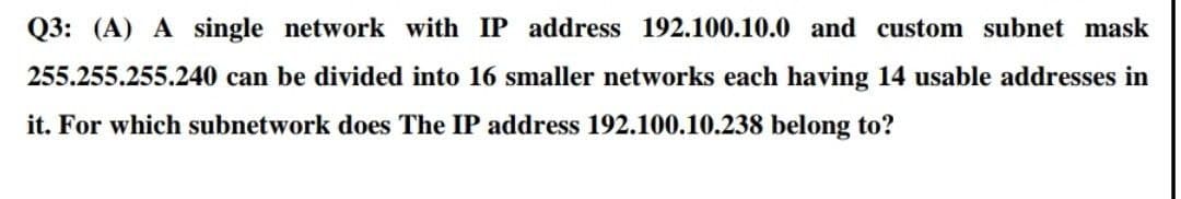 Q3: (A) A single network with IP address 192.100.10.0 and custom subnet mask
255.255.255.240 can be divided into 16 smaller networks each having 14 usable addresses in
it. For which subnetwork does The IP address 192.100.10.238 belong to?