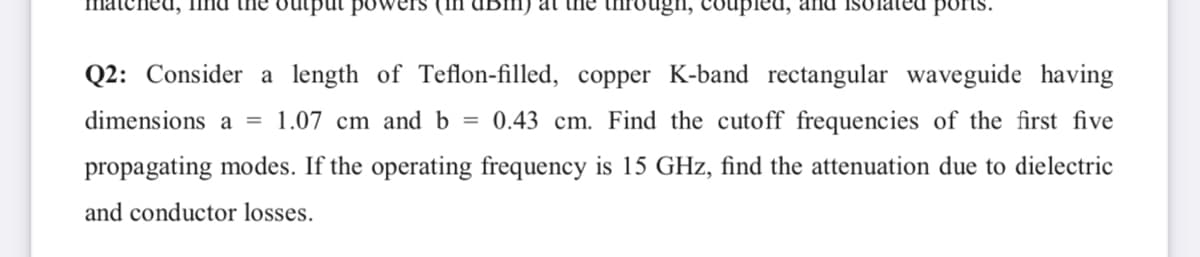 hed, find the utput powe
at the through, coupled, and
ports.
Q2: Consider a length of Teflon-filled, copper K-band rectangular waveguide having
dimensions a = 1.07 cm and b = 0.43 cm. Find the cutoff frequencies of the first five
propagating modes. If the operating frequency is 15 GHz, find the attenuation due to dielectric
and conductor losses.