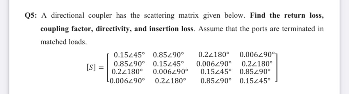 Q5: A directional coupler has the scattering matrix given below. Find the return loss,
coupling factor, directivity, and insertion loss. Assume that the ports are terminated in
matched loads.
[S]
=
0.15/45° 0.85290°
0.85290° 0.15445° 0.006290°
0.22180° 0.006490°
¹0.006290°
0.22180°
0.22180° 0.006290°
0.22180°
0.15445° 0.85290°
0.85290° 0.15/45°