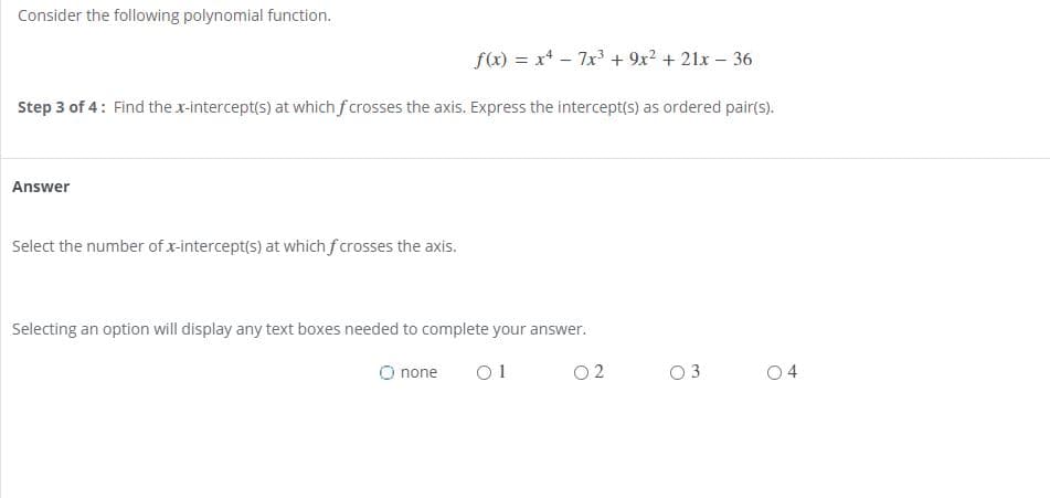 Consider the following polynomial function.
f(x) = x* - 7x + 9x2 + 21x – 36
Step 3 of 4: Find the x-intercept(s) at which f crosses the axis. Express the intercept(s) as ordered pair(s).
Answer
Select the number of x-intercept(s) at which fcrosses the axis.
Selecting an option will display any text boxes needed to complete your answer.
O none
01
O 2
3
04
