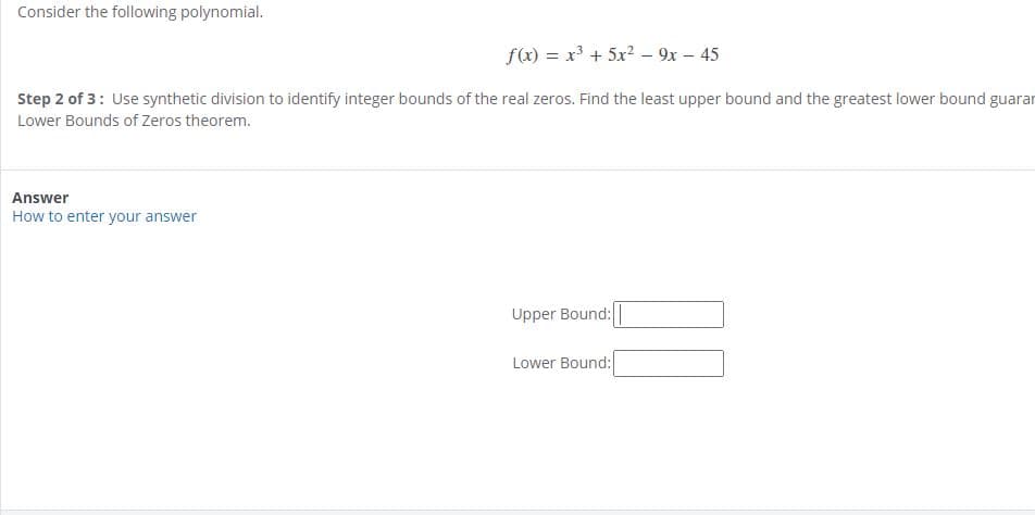 Consider the following polynomial.
f(x) = x + 5x2 – 9x – 45
Step 2 of 3: Use synthetic division to identify integer bounds of the real zeros. Find the least upper bound and the greatest lower bound guaran
Lower Bounds of Zeros theorem.
Answer
How to enter your answer
Upper Bound:|
Lower Bound:

