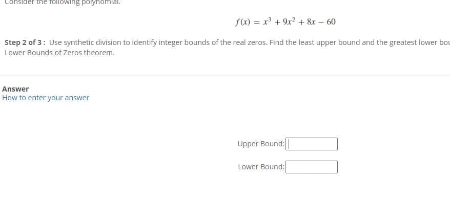 Consider the following polynomlai.
f(x) = x³ + 9x? + 8x – 60
Step 2 of 3: Use synthetic division to identify integer bounds of the real zeros. Find the least upper bound and the greatest lower bou
Lower Bounds of Zeros theorem.
Answer
How to enter your answer
Upper Bound:
Lower Bound:
