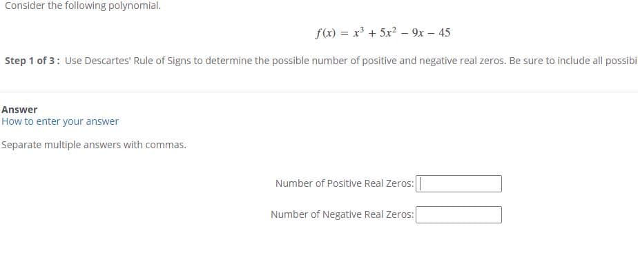 Consider the following polynomial.
f(x) = x³ + 5x2 – 9x - 45
Step 1 of 3: Use Descartes' Rule of Signs to determine the possible number of positive and negative real zeros. Be sure to include all possibi
Answer
How to enter your answer
Separate multiple answers with commas.
Number of Positive Real Zeros:|
Number of Negative Real Zeros:
