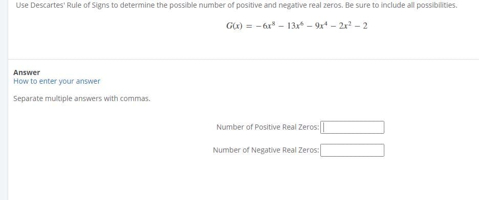 Use Descartes' Rule of Signs to determine the possible number of positive and negative real zeros. Be sure to include all possibilities.
G(x) = - 6x8 – 13x6 – 9x4 – 2x² – 2
Answer
How to enter your answer
Separate multiple answers with commas.
Number of Positive Real Zeros:
Number of Negative Real Zeros:
