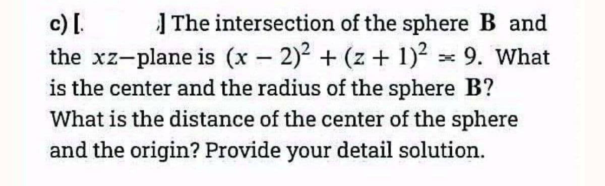 c) [.
The intersection of the sphere B and
the xz-plane is (x - 2)² + (z + 1)² = 9. What
is the center and the radius of the sphere B?
What is the distance of the center of the sphere
and the origin? Provide your detail solution.