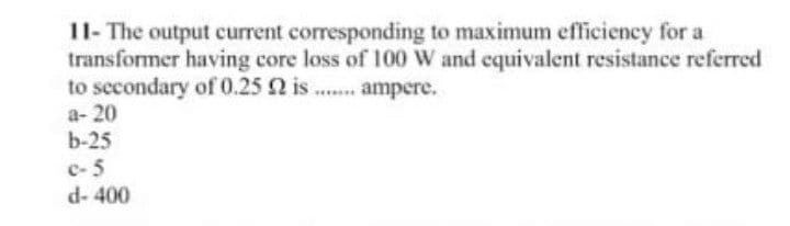 11- The output current corresponding to maximum efficiency for a
transformer having core loss of 100 W and equivalent resistance referred
to sccondary of 0.25 2 is .. ampere.
a- 20
b-25
c- 5
d- 400
