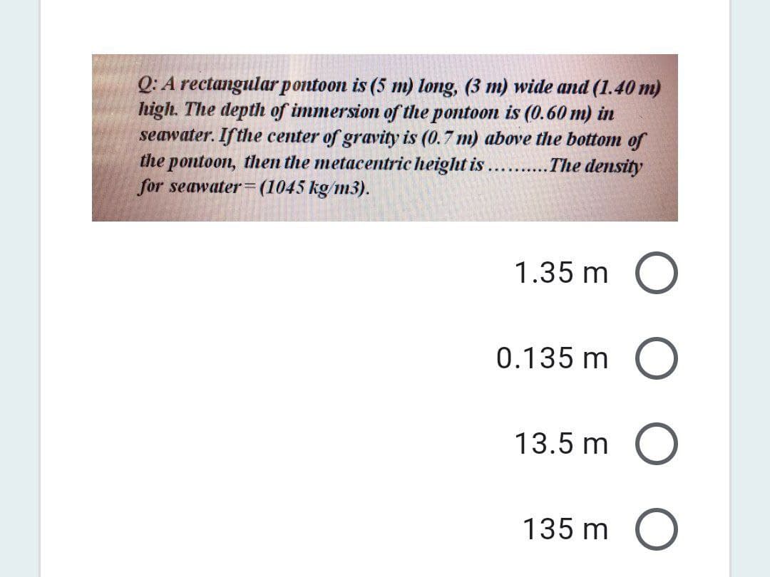 Q: A rectangular pontoon is (5 m) long, (3 m) wide and (1.40 m)
high. The depth of immersion of the pontoon is (0.60 m) in
seawater. Ifthe center of gravity is (0.7 m) above the bottom of
the pontoon, then the metacentric height is.
for seawater=(1045 kg/m3).
The density
1.35 m
0.135 m
13.5 m
135 m
