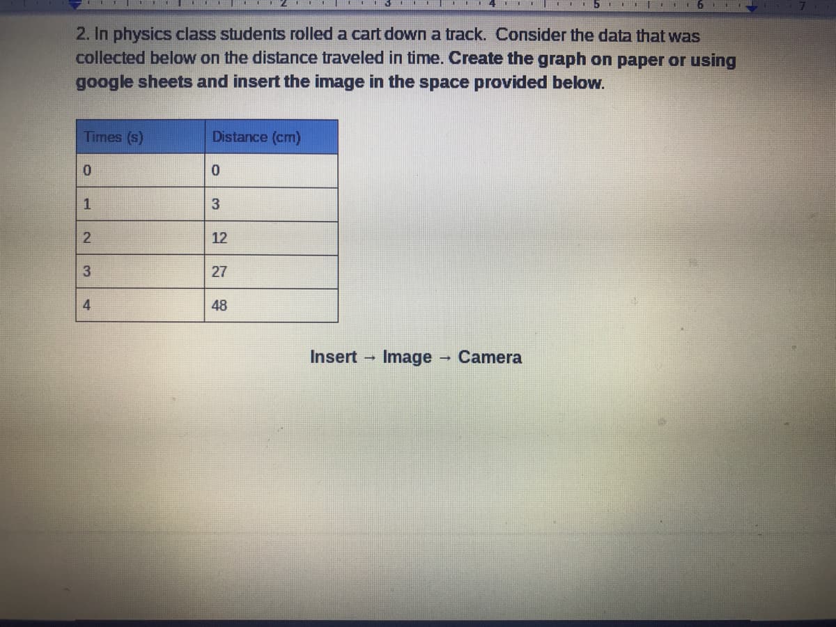 2. In physics class students rolled a cart down a track. Consider the data that was
collected below on the distance traveled in time. Create the graph on paper or using
google sheets and insert the image in the space provided below.
Times (s)
Distance (cm)
1
12
3.
27
4
48
Insert
Image Camera
31
