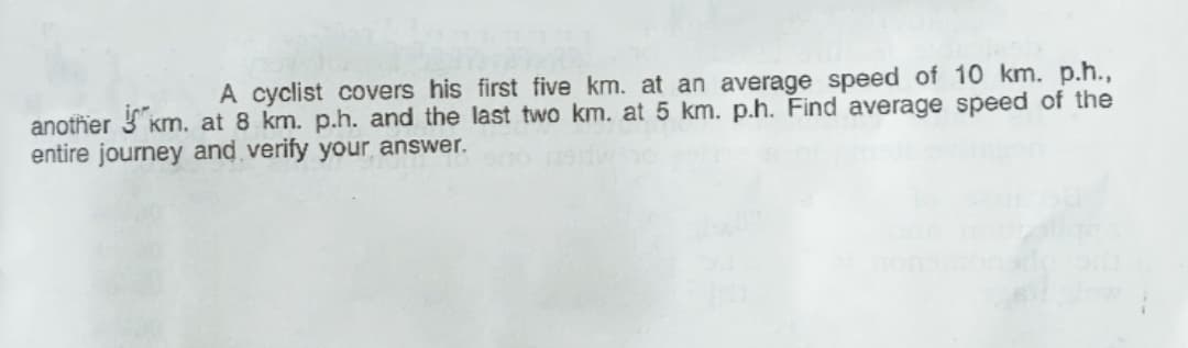 A cyclist covers his first five km. at an average speed of 10 km. p.h.,
another km. at 8 km. p.h. and the last two km. at 5 km. p.h. Find average speed of the
entire journey and verify your answer.
