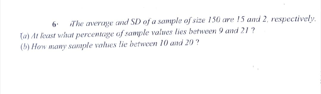 6.
iThe average and SD of a sample of size 150 are 15 and 2, respectively.
(a) At least what percentage of sample values lies between 9 and 21 ?
(b) How many sample values lie between 10 and 20 ?
