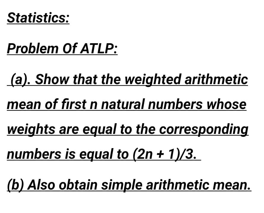 Statistics:
Problem Of ATLP:
(a). Show that the weighted arithmetic
mean of first n natural numbers whose
weights are equal to the corresponding
numbers is equal to (2n + 1)/3.
(b) Also obtain simple arithmetic mean.
