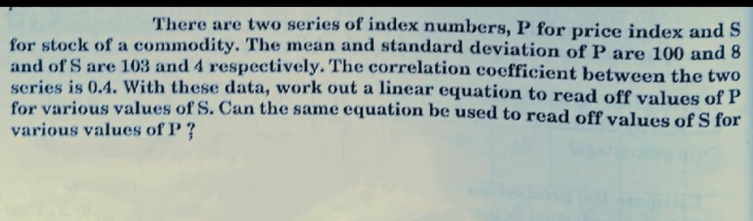 There are two series of index numbers, P for price index and S
for stock of a commodity. The mean and standard deviation of P are 100 and 8
and of S are 103 and 4 respectively. The correlation coefficient between the two
series is 0.4. With these data, work out a linear equation to read off values of P
for various values of S. Can the same equation be used to read off values of S for
various values of P?
