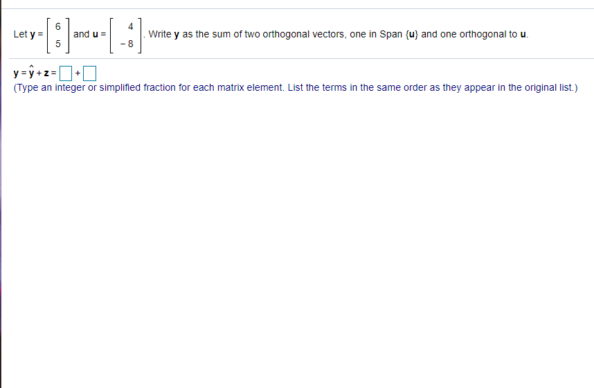 Let y =
and u =
5
4
Write y as the sum of two orthogonal vectors, one in Span {u} and one orthogonal to u.
- 8
y = y +z=+0
(Type an integer or simplified fraction for each matrix element. List the terms in the same order as they appear in the original list.)
