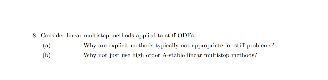 8. Consider lincar multistep methods applicd to stiff ODES.
(а)
Why are explicit methods typically not appropriate for stiff problems?
(b)
Why not just use high order A-stable lincar multistep methods?
