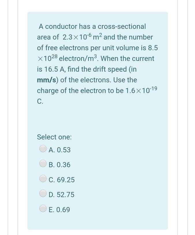 A conductor has a cross-sectional
area of 2.3x 106 m2 and the number
of free electrons per unit volume is 8.5
x1028 electron/m3. When the current
is 16.5 A, find the drift speed (in
mm/s) of the electrons. Use the
charge of the electron to be 1.6x1019
С.
Select one:
A. 0.53
В. О.36
C. 69.25
D. 52.75
OE. 0.69
