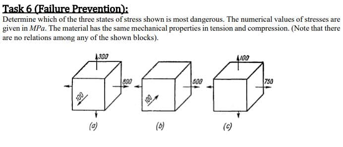 Determine which of the three states of stress shown is most dangerous. The numerical values of stresses are
given in MPa. The material has the same mechanical properties in tension and compression. (Note that there
are no relations among any of the shown blocks).
ODET
J00
800
600
750
100
(a)
(6)
(c)
