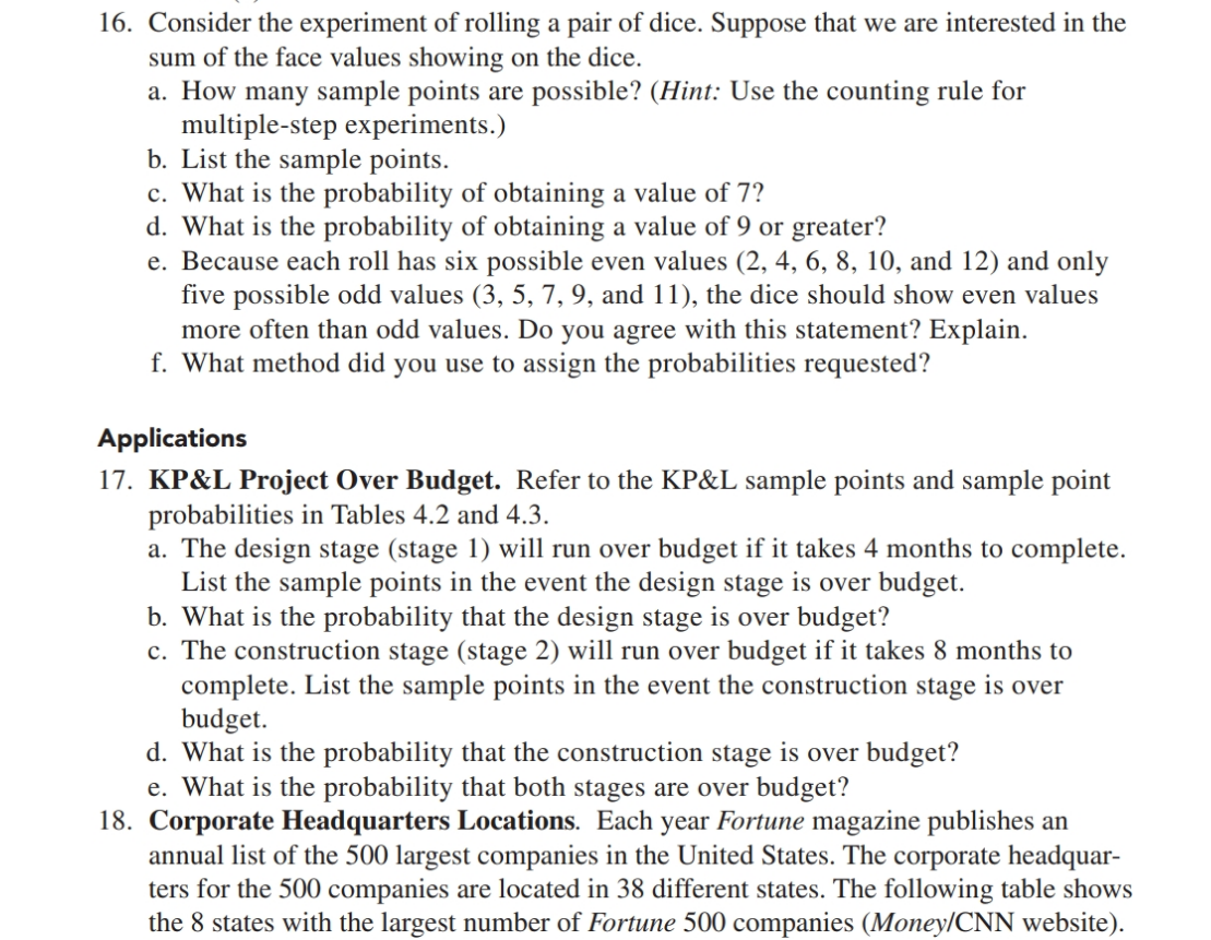 16. Consider the experiment of rolling a pair of dice. Suppose that we are interested in the
sum of the face values showing on the dice.
a. How many sample points are possible? (Hint: Use the counting rule for
multiple-step experiments.)
b. List the sample points.
c. What is the probability of obtaining a value of 7?
d. What is the probability of obtaining a value of 9 or greater?
e. Because each roll has six possible even values (2, 4, 6, 8, 10, and 12) and only
five possible odd values (3, 5, 7, 9, and 11), the dice should show even values
more often than odd values. Do you agree with this statement? Explain.
f. What method did you use to assign the probabilities requested?
Applications
17. KP&L Project Over Budget. Refer to the KP&L sample points and sample point
probabilities in Tables 4.2 and 4.3.
a. The design stage (stage 1) will run over budget if it takes 4 months to complete.
List the sample points in the event the design stage is over budget.
b. What is the probability that the design stage is over budget?
c. The construction stage (stage 2) will run over budget if it takes 8 months to
complete. List the sample points in the event the construction stage is over
budget.
d. What is the probability that the construction stage is over budget?
e. What is the probability that both stages are over budget?
18. Corporate Headquarters Locations. Each year Fortune magazine publishes an
annual list of the 500 largest companies in the United States. The corporate headquar-
ters for the 500 companies are located in 38 different states. The following table shows
the 8 states with the largest number of Fortune 500 companies (Money/CNN website).
