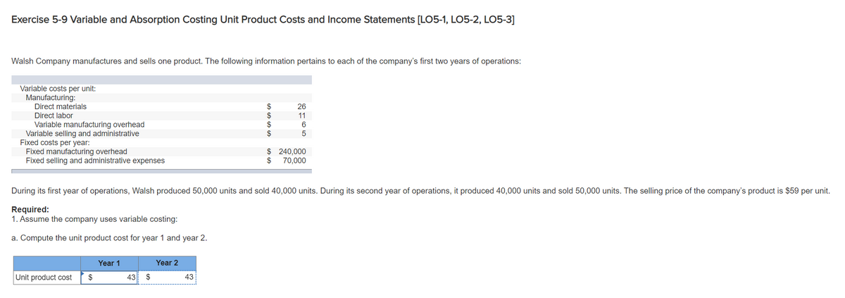 Exercise 5-9 Variable and Absorption Costing Unit Product Costs and Income Statements [LO5-1, LO5-2, LO5-3]
Walsh Company manufactures and sells one product. The following information pertains to each of the company's first two years of operations:
Variable costs per unit:
Manufacturing:
Direct materials
Direct labor
26
$
$
11
Variable manufacturing overhead
Variable selling and administrative
Fixed costs per year:
Fixed manufacturing overhead
Fixed selling and administrative expenses
$ 240,000
$
70,000
During its first year of operations, Walsh produced 50,000 units and sold 40,000 units. During its second year of operations, it produced 40,000 units and sold 50,000 units. The selling price of the company's product is $59 per unit.
Required:
1. Assume the company uses variable costing:
a. Compute the unit product cost for year 1 and year 2.
Year 1
Year 2
Unit product cost
$
43
$
43
