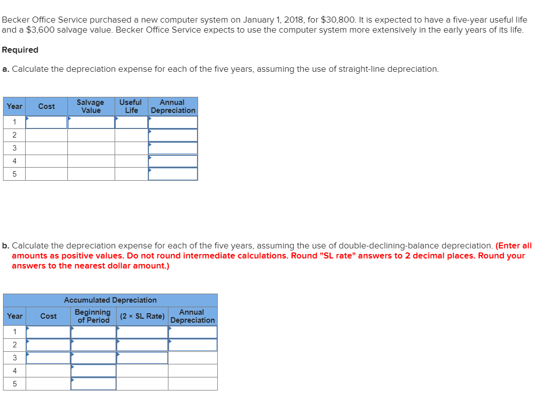 Becker Office Service purchased a new computer system on January 1, 2018, for $30,800. It is expected to have a five-year useful life
and a $3,600 salvage value. Becker Office Service expects to use the computer system more extensively in the early years of its life.
Required
a. Calculate the depreciation expense for each of the five years, assuming the use of straight-line depreciation.
Salvage
Value
Useful
Annual
Year
Cost
Life
Depreciation
1
2
3
4
b. Calculate the depreciation expense for each of the five years, assuming the use of double-declining-balance depreciation. (Enter all
amounts as positive values. Do not round intermediate calculations. Round "SL rate" answers to 2 decimal places. Round your
answers to the nearest dollar amount.)
Accumulated Depreciation
Annual
Beginning
of Period
(2 x SL Rate)
Year
Cost
Depreciation
1
2
3
4
