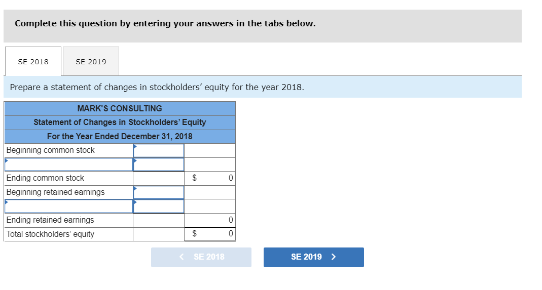Complete this question by entering your answers in the tabs below.
SE 2018
SE 2019
Prepare a statement of changes in stockholders' equity for the year 2018.
MARK'S CONSULTING
Statement of Changes in Stockholders' Equity
For the Year Ended December 31, 2018
Beginning common stock
Ending common stock
$
Beginning retained earnings
Ending retained earnings
Total stockholders' equity
$
< SE 2018
SE 2019
>
