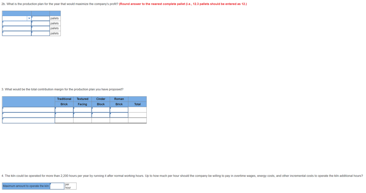 2b. What is the production plan for the year that would maximize the company's profit? (Round answer to the nearest complete pallet (i.e., 12.3 pallets should be entered as 12.)
pallets
pallets
pallets
pallets
3. What would be the total contribution margin for the production plan you have proposed?
Traditional
Textured
Cinder
Roman
Brick
Facing
Block
Brick
Total
4. The kiln could be operated for more than 2,200 hours per year by running it after normal working hours. Up to how much per hour should the company be willing to pay in overtime wages, energy costs, and other incremental costs to operate the kiln additional hours?
Maximum amount to operate the kiln
per
hour
