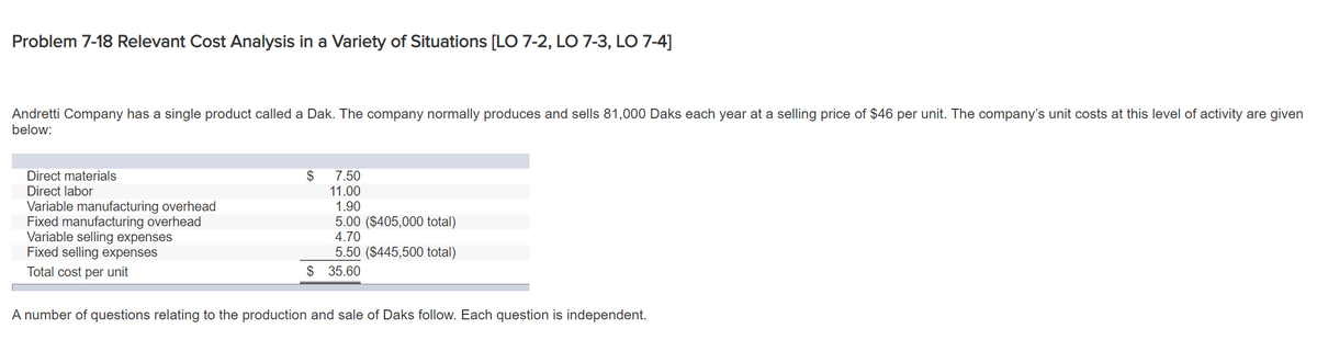 Problem 7-18 Relevant Cost Analysis in a Variety of Situations [LO 7-2, LO 7-3, LO 7-4]
Andretti Company has a single product called a Dak. The company normally produces and sells 81,000 Daks each year at a selling price of $46 per unit. The company's unit costs at this level of activity are given
below:
2$
11.00
1.90
5.00 ($405,000 total)
4.70
5.50 ($445,500 total)
$ 35.60
Direct materials
7.50
Direct labor
Variable manufacturing overhead
Fixed manufacturing overhead
Variable selling expenses
Fixed selling expenses
Total cost per unit
A number of questions relating to the production and sale of Daks follow. Each question is independent.
